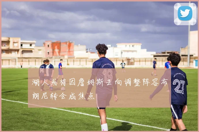 湖人或将因詹姆斯去向调整阵容布朗尼转会成焦点