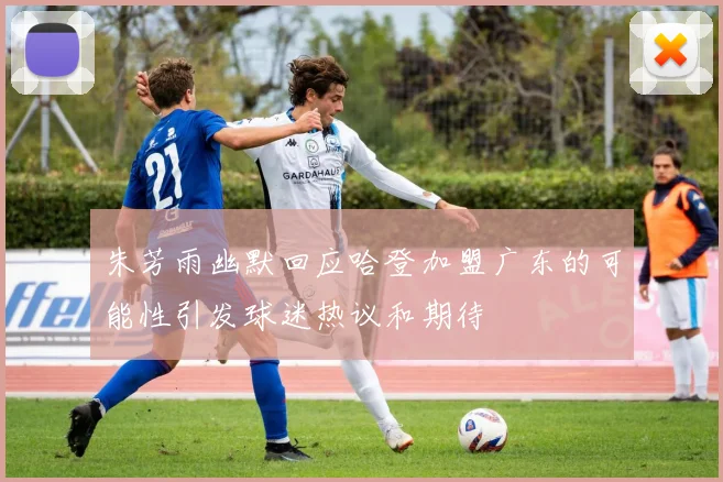 朱芳雨幽默回应哈登加盟广东的可能性引发球迷热议和期待