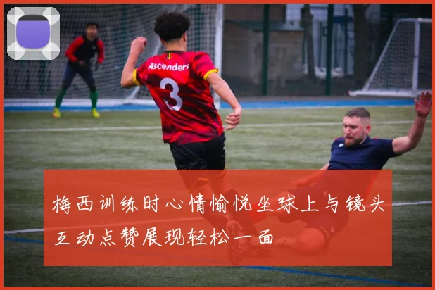 梅西训练时心情愉悦坐球上与镜头互动点赞展现轻松一面