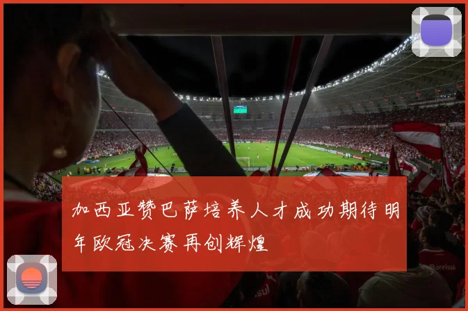 加西亚赞巴萨培养人才成功期待明年欧冠决赛再创辉煌