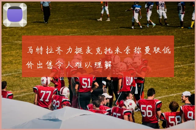 马特拉齐力挺麦克托米奈称曼联低价出售令人难以理解