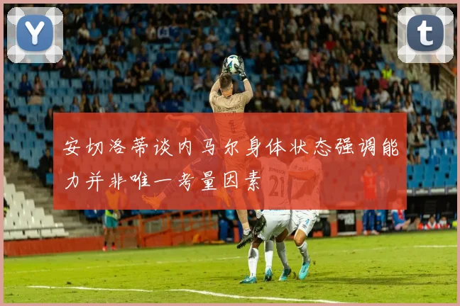 安切洛蒂谈内马尔身体状态强调能力并非唯一考量因素