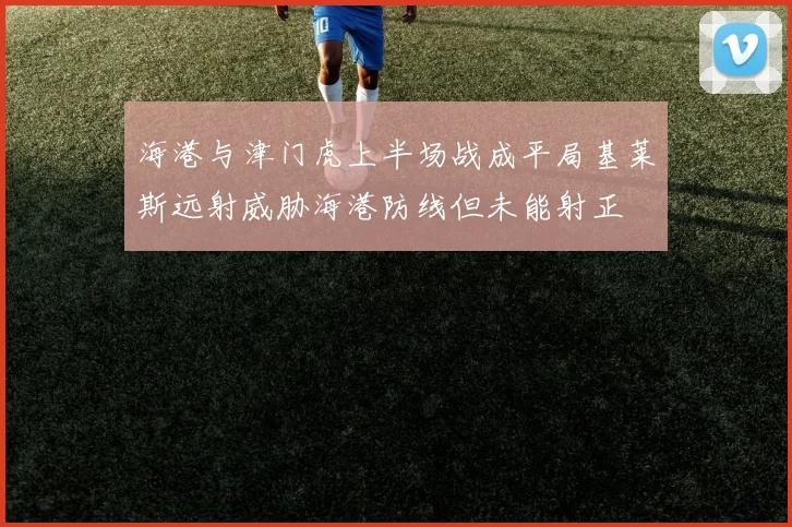 海港与津门虎上半场战成平局基莱斯远射威胁海港防线但未能射正