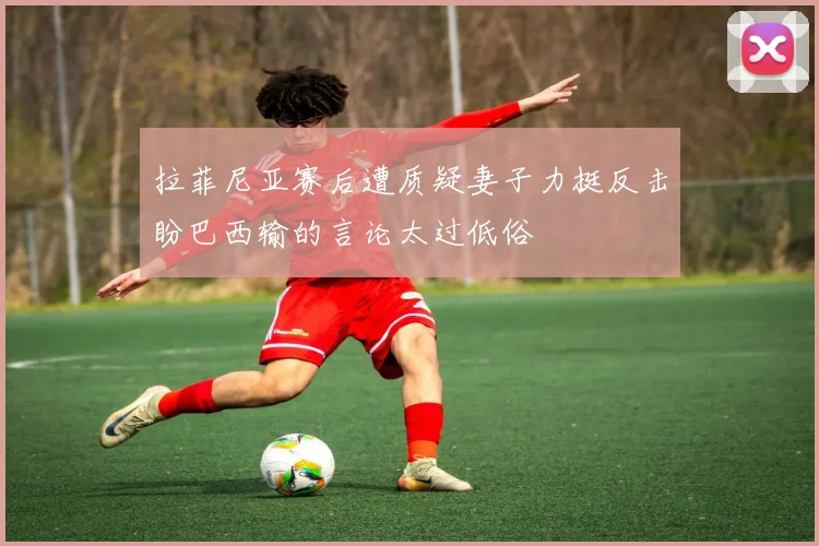 拉菲尼亚赛后遭质疑妻子力挺反击盼巴西输的言论太过低俗