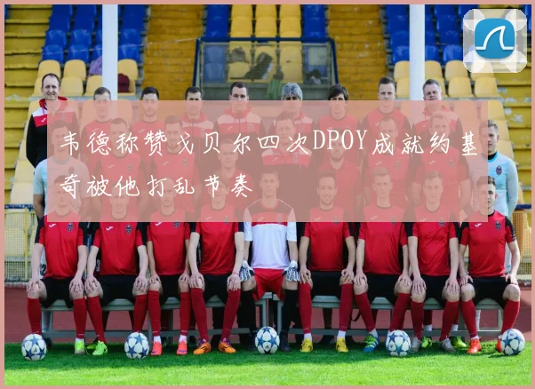 韦德称赞戈贝尔四次DPOY成就约基奇被他打乱节奏