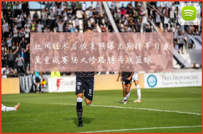 杜润旺术后恢复照曝光期待早日康复重返赛场大修胳膊再战篮球